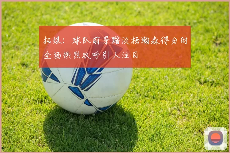 拓媒：球队前景黯淡杨瀚森得分时全场热烈欢呼引人注目