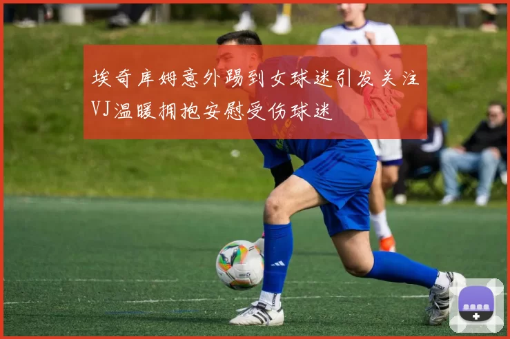 埃奇库姆意外踢到女球迷引发关注VJ温暖拥抱安慰受伤球迷