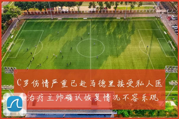 C罗伤情严重已赴马德里接受私人医生治疗主帅确认恢复情况不容乐观