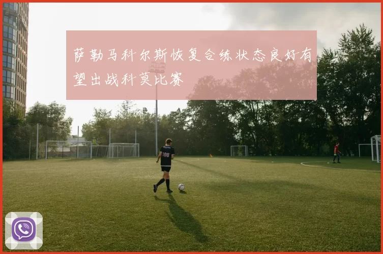 萨勒马科尔斯恢复合练状态良好有望出战科莫比赛