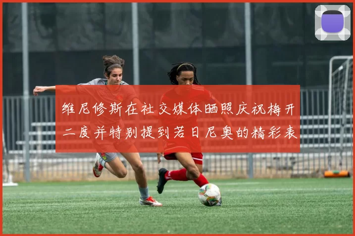 维尼修斯在社交媒体晒照庆祝梅开二度并特别提到若日尼奥的精彩表现