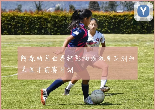 阿森纳因世界杯影响或放弃亚洲和美国季前赛计划