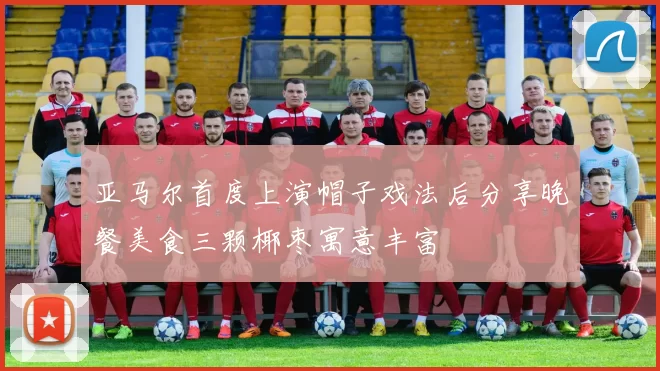 亚马尔首度上演帽子戏法后分享晚餐美食三颗椰枣寓意丰富
