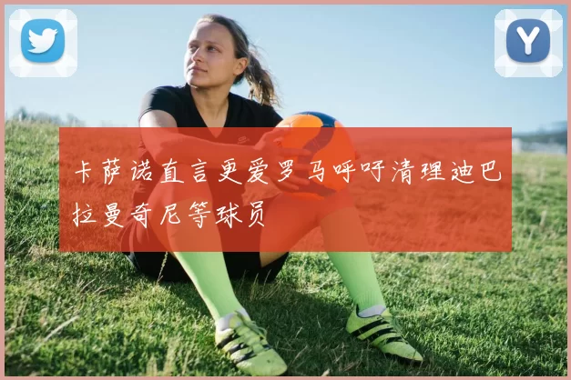卡萨诺直言更爱罗马呼吁清理迪巴拉曼奇尼等球员