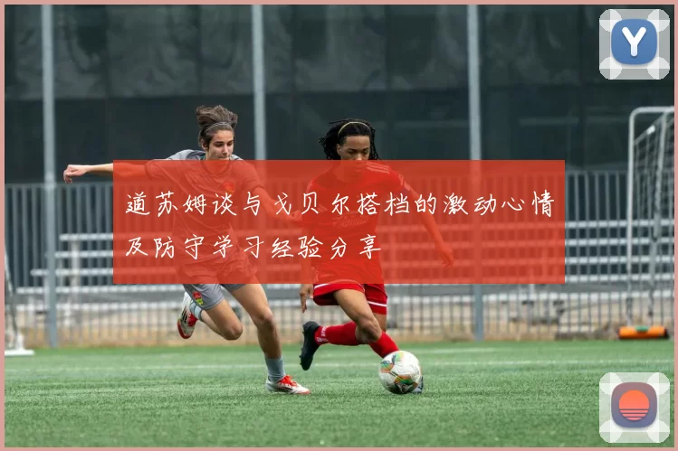 道苏姆谈与戈贝尔搭档的激动心情及防守学习经验分享