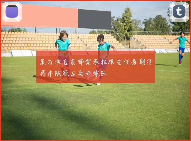 莱万坦言前锋需承担艰苦任务期待再夺欧冠后离开球队