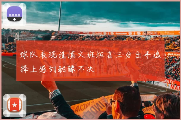 球队表现谨慎文班坦言三分出手选择上感到犹豫不决