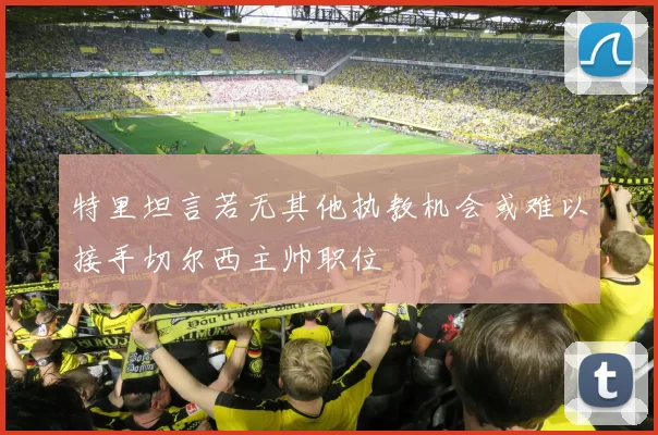 特里坦言若无其他执教机会或难以接手切尔西主帅职位
