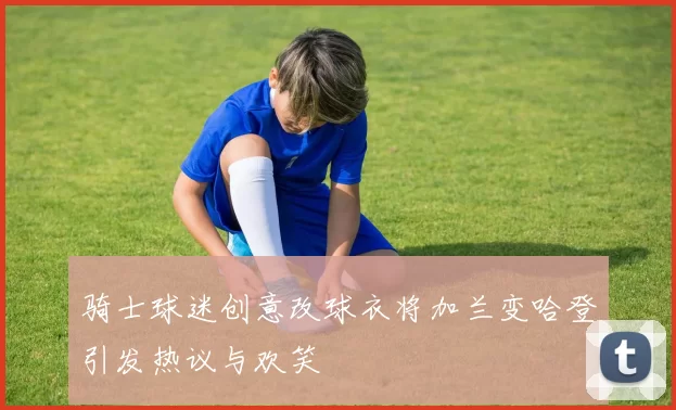 骑士球迷创意改球衣将加兰变哈登引发热议与欢笑