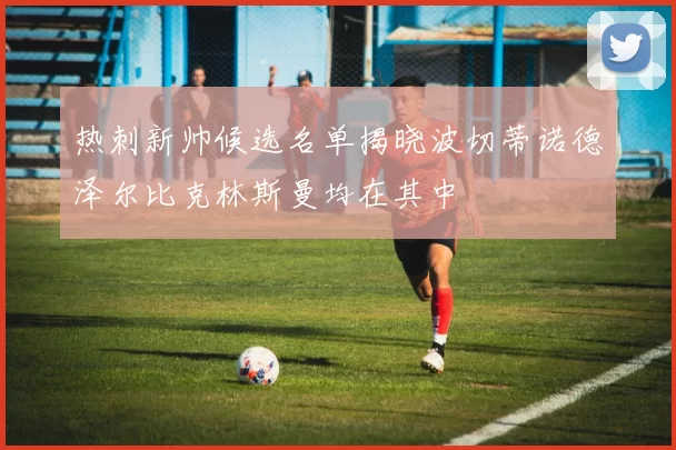 热刺新帅候选名单揭晓波切蒂诺德泽尔比克林斯曼均在其中