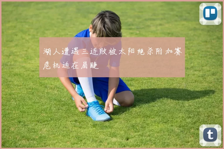 湖人遭遇三连败被太阳绝杀附加赛危机迫在眉睫