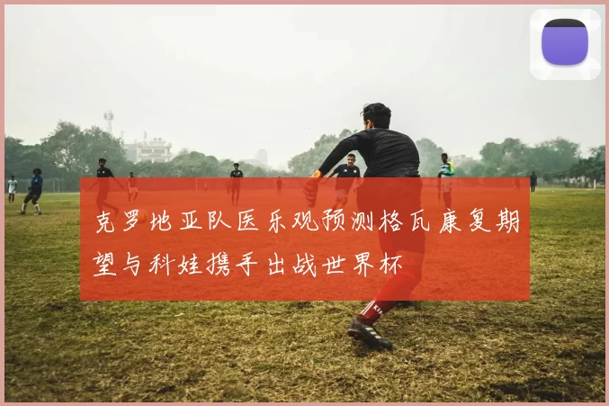 克罗地亚队医乐观预测格瓦康复期望与科娃携手出战世界杯