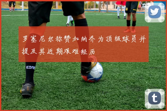 罗塞尼尔称赞加纳乔为顶级球员并提及其近期艰难经历