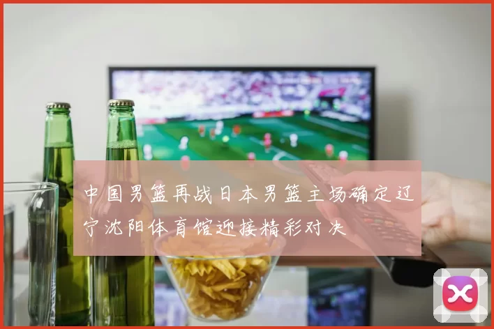 中国男篮再战日本男篮主场确定辽宁沈阳体育馆迎接精彩对决