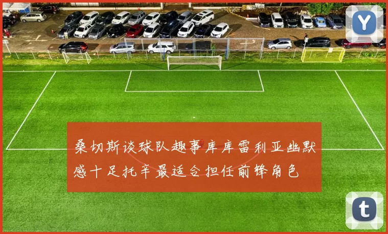 桑切斯谈球队趣事库库雷利亚幽默感十足托辛最适合担任前锋角色