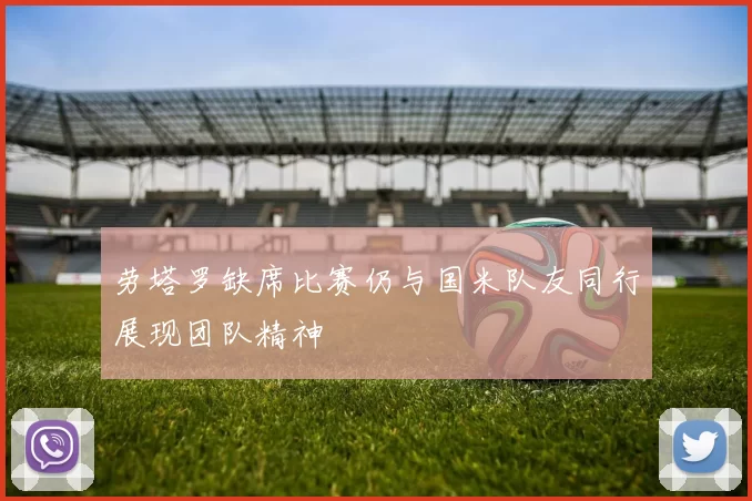 劳塔罗缺席比赛仍与国米队友同行展现团队精神