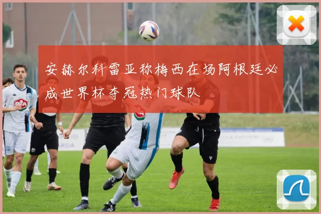 安赫尔科雷亚称梅西在场阿根廷必成世界杯夺冠热门球队
