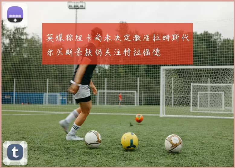 英媒称纽卡尚未决定激活拉姆斯代尔买断条款仍关注特拉福德
