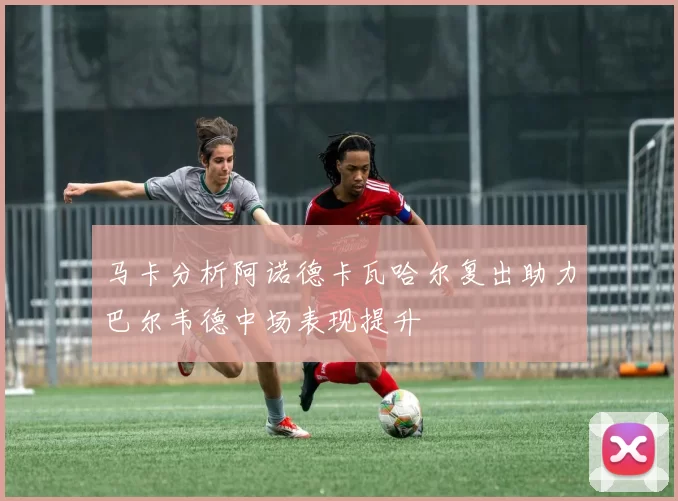 马卡分析阿诺德卡瓦哈尔复出助力巴尔韦德中场表现提升