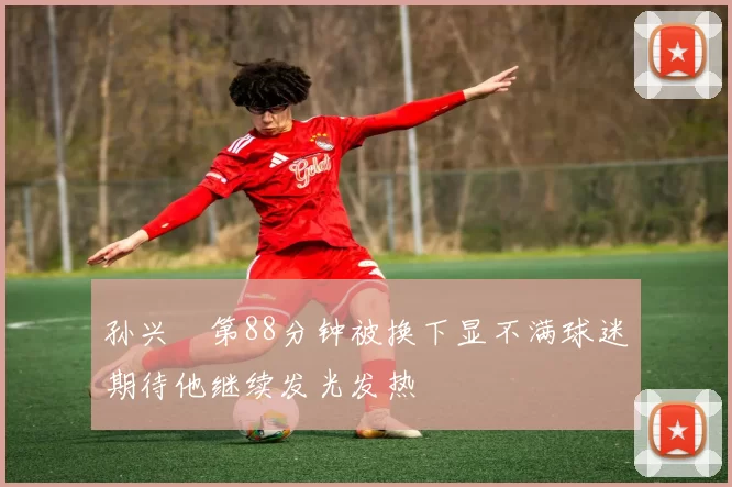 孙兴慜第88分钟被换下显不满球迷期待他继续发光发热