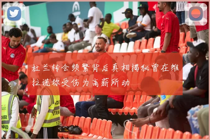 杜兰转会频繁背后真相揭秘曾在维拉谎称受伤为高薪所动