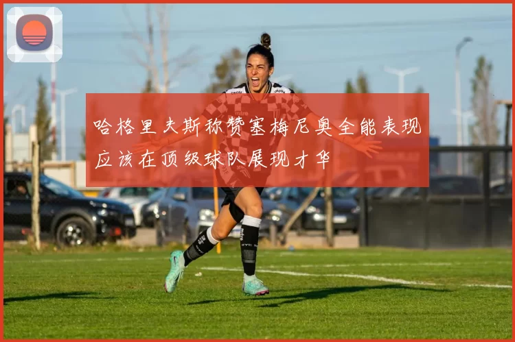 哈格里夫斯称赞塞梅尼奥全能表现应该在顶级球队展现才华
