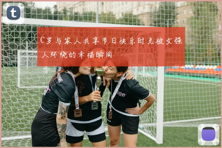 C罗与家人共享节日快乐时光被女强人环绕的幸福瞬间