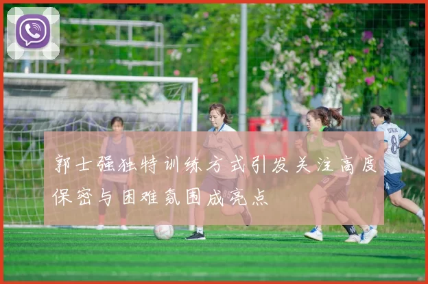 郭士强独特训练方式引发关注高度保密与困难氛围成亮点