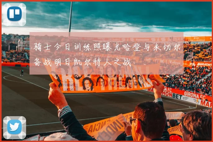 骑士今日训练照曝光哈登与米切尔备战明日凯尔特人之战